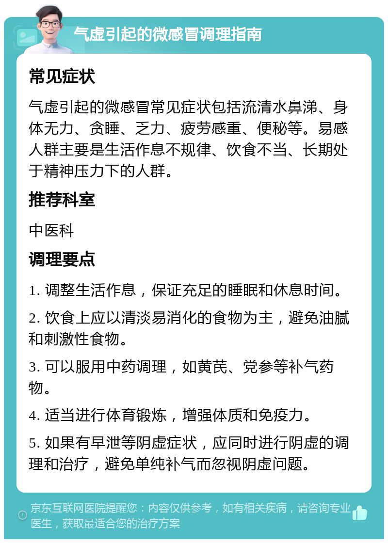 气虚引起的微感冒调理指南 常见症状 气虚引起的微感冒常见症状包括流清水鼻涕、身体无力、贪睡、乏力、疲劳感重、便秘等。易感人群主要是生活作息不规律、饮食不当、长期处于精神压力下的人群。 推荐科室 中医科 调理要点 1. 调整生活作息，保证充足的睡眠和休息时间。 2. 饮食上应以清淡易消化的食物为主，避免油腻和刺激性食物。 3. 可以服用中药调理，如黄芪、党参等补气药物。 4. 适当进行体育锻炼，增强体质和免疫力。 5. 如果有早泄等阴虚症状，应同时进行阴虚的调理和治疗，避免单纯补气而忽视阴虚问题。