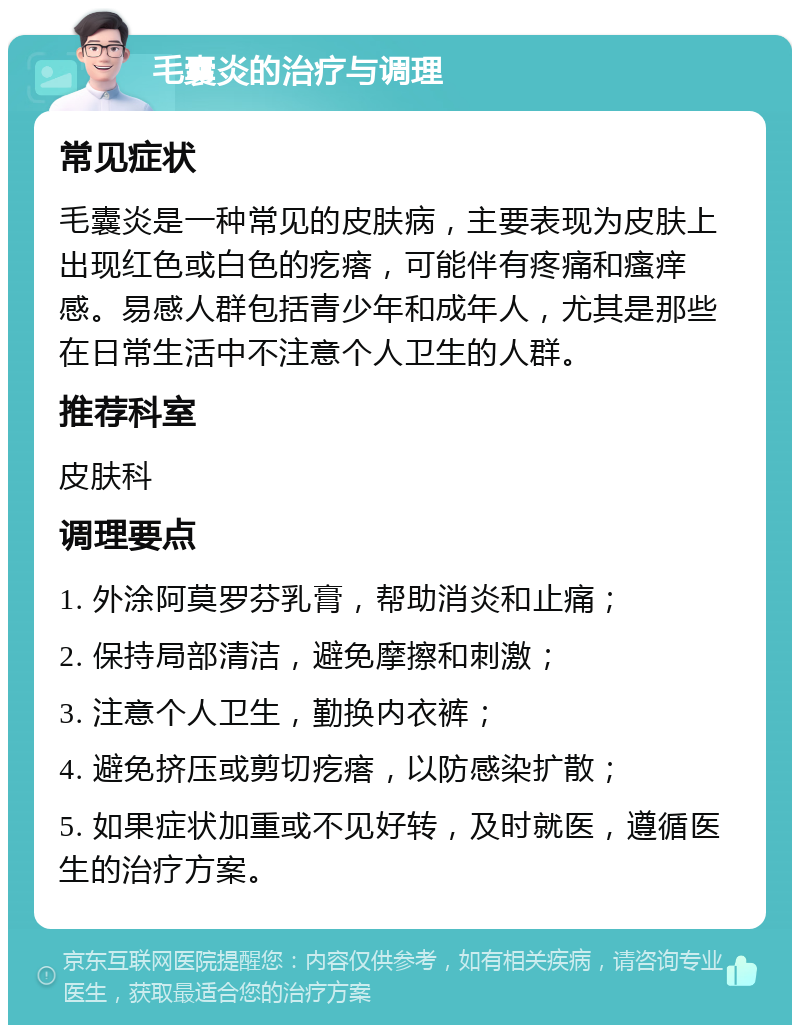 毛囊炎的治疗与调理 常见症状 毛囊炎是一种常见的皮肤病，主要表现为皮肤上出现红色或白色的疙瘩，可能伴有疼痛和瘙痒感。易感人群包括青少年和成年人，尤其是那些在日常生活中不注意个人卫生的人群。 推荐科室 皮肤科 调理要点 1. 外涂阿莫罗芬乳膏，帮助消炎和止痛； 2. 保持局部清洁，避免摩擦和刺激； 3. 注意个人卫生，勤换内衣裤； 4. 避免挤压或剪切疙瘩，以防感染扩散； 5. 如果症状加重或不见好转，及时就医，遵循医生的治疗方案。