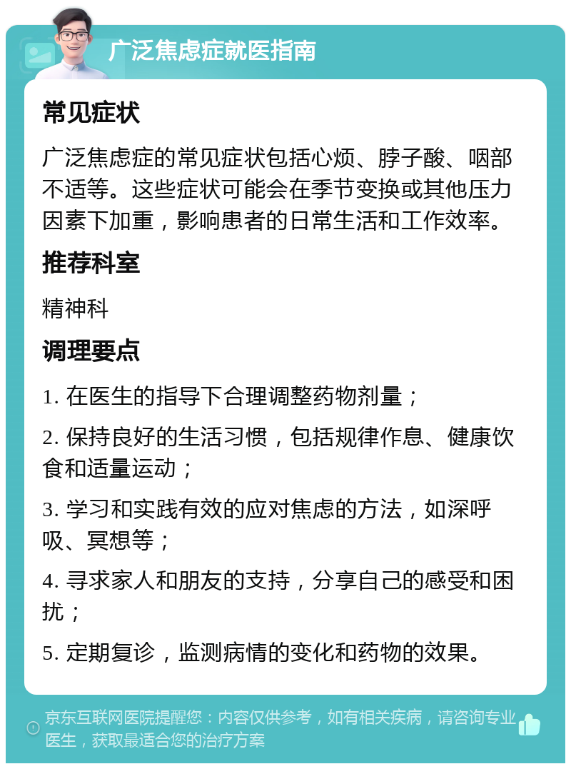 广泛焦虑症就医指南 常见症状 广泛焦虑症的常见症状包括心烦、脖子酸、咽部不适等。这些症状可能会在季节变换或其他压力因素下加重，影响患者的日常生活和工作效率。 推荐科室 精神科 调理要点 1. 在医生的指导下合理调整药物剂量； 2. 保持良好的生活习惯，包括规律作息、健康饮食和适量运动； 3. 学习和实践有效的应对焦虑的方法，如深呼吸、冥想等； 4. 寻求家人和朋友的支持，分享自己的感受和困扰； 5. 定期复诊，监测病情的变化和药物的效果。