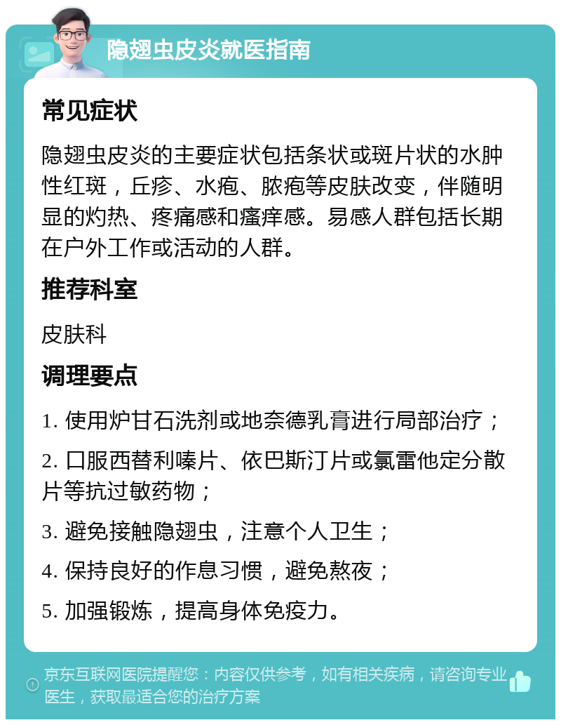 隐翅虫皮炎就医指南 常见症状 隐翅虫皮炎的主要症状包括条状或斑片状的水肿性红斑，丘疹、水疱、脓疱等皮肤改变，伴随明显的灼热、疼痛感和瘙痒感。易感人群包括长期在户外工作或活动的人群。 推荐科室 皮肤科 调理要点 1. 使用炉甘石洗剂或地奈德乳膏进行局部治疗； 2. 口服西替利嗪片、依巴斯汀片或氯雷他定分散片等抗过敏药物； 3. 避免接触隐翅虫，注意个人卫生； 4. 保持良好的作息习惯，避免熬夜； 5. 加强锻炼，提高身体免疫力。