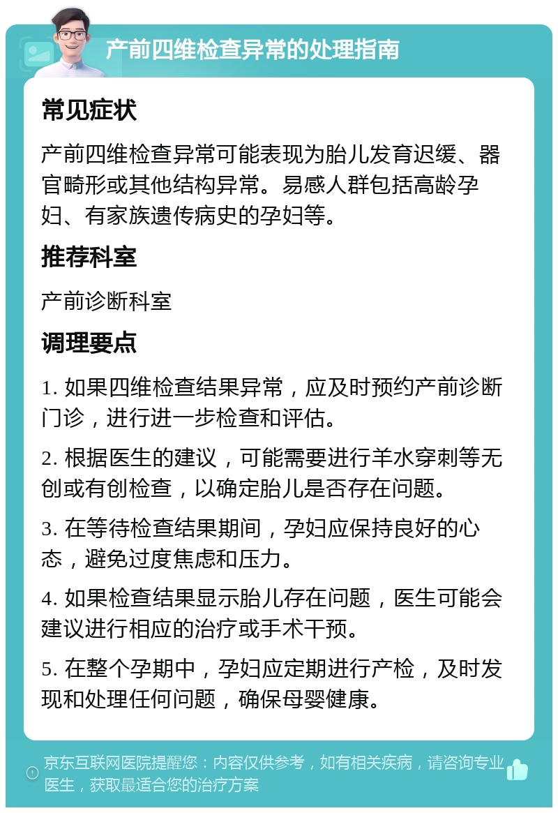 产前四维检查异常的处理指南 常见症状 产前四维检查异常可能表现为胎儿发育迟缓、器官畸形或其他结构异常。易感人群包括高龄孕妇、有家族遗传病史的孕妇等。 推荐科室 产前诊断科室 调理要点 1. 如果四维检查结果异常，应及时预约产前诊断门诊，进行进一步检查和评估。 2. 根据医生的建议，可能需要进行羊水穿刺等无创或有创检查，以确定胎儿是否存在问题。 3. 在等待检查结果期间，孕妇应保持良好的心态，避免过度焦虑和压力。 4. 如果检查结果显示胎儿存在问题，医生可能会建议进行相应的治疗或手术干预。 5. 在整个孕期中，孕妇应定期进行产检，及时发现和处理任何问题，确保母婴健康。