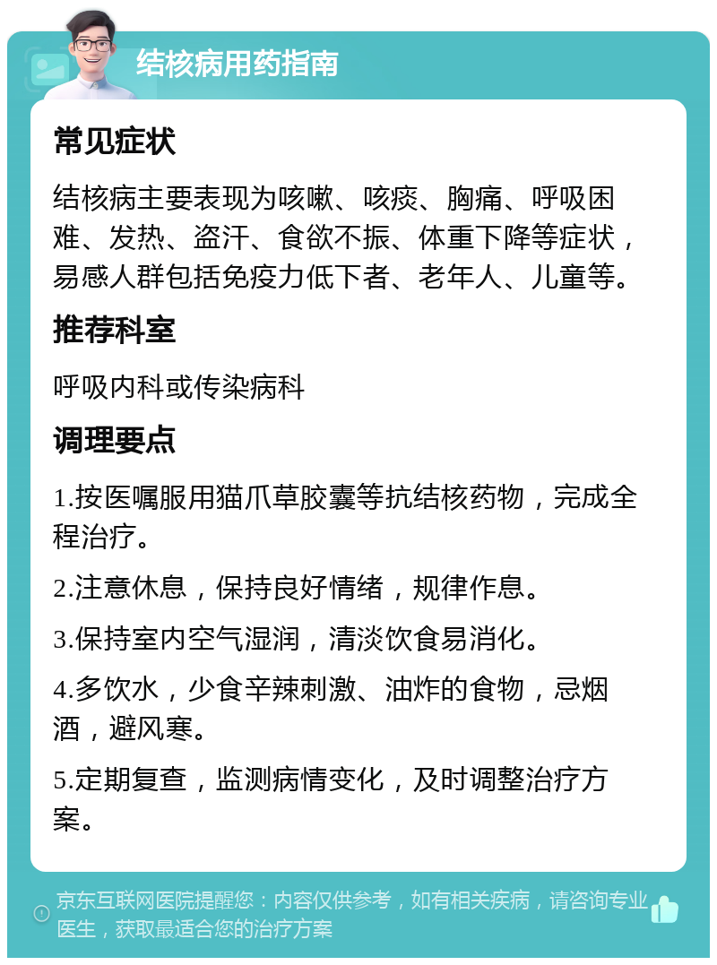 结核病用药指南 常见症状 结核病主要表现为咳嗽、咳痰、胸痛、呼吸困难、发热、盗汗、食欲不振、体重下降等症状，易感人群包括免疫力低下者、老年人、儿童等。 推荐科室 呼吸内科或传染病科 调理要点 1.按医嘱服用猫爪草胶囊等抗结核药物，完成全程治疗。 2.注意休息，保持良好情绪，规律作息。 3.保持室内空气湿润，清淡饮食易消化。 4.多饮水，少食辛辣刺激、油炸的食物，忌烟酒，避风寒。 5.定期复查，监测病情变化，及时调整治疗方案。