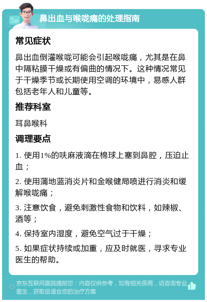 鼻出血与喉咙痛的处理指南 常见症状 鼻出血倒灌喉咙可能会引起喉咙痛，尤其是在鼻中隔粘膜干燥或有偏曲的情况下。这种情况常见于干燥季节或长期使用空调的环境中，易感人群包括老年人和儿童等。 推荐科室 耳鼻喉科 调理要点 1. 使用1%的呋麻液滴在棉球上塞到鼻腔，压迫止血； 2. 使用蒲地蓝消炎片和金喉健局喷进行消炎和缓解喉咙痛； 3. 注意饮食，避免刺激性食物和饮料，如辣椒、酒等； 4. 保持室内湿度，避免空气过于干燥； 5. 如果症状持续或加重，应及时就医，寻求专业医生的帮助。