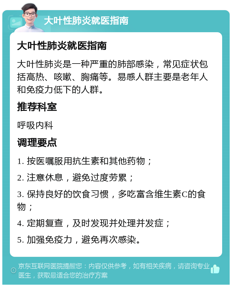 大叶性肺炎就医指南 大叶性肺炎就医指南 大叶性肺炎是一种严重的肺部感染，常见症状包括高热、咳嗽、胸痛等。易感人群主要是老年人和免疫力低下的人群。 推荐科室 呼吸内科 调理要点 1. 按医嘱服用抗生素和其他药物； 2. 注意休息，避免过度劳累； 3. 保持良好的饮食习惯，多吃富含维生素C的食物； 4. 定期复查，及时发现并处理并发症； 5. 加强免疫力，避免再次感染。