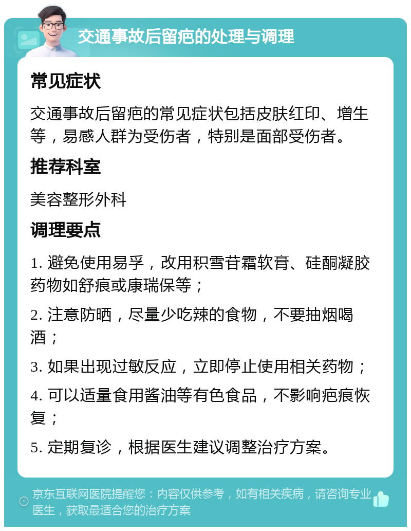 交通事故后留疤的处理与调理 常见症状 交通事故后留疤的常见症状包括皮肤红印、增生等，易感人群为受伤者，特别是面部受伤者。 推荐科室 美容整形外科 调理要点 1. 避免使用易孚，改用积雪苷霜软膏、硅酮凝胶药物如舒痕或康瑞保等； 2. 注意防晒，尽量少吃辣的食物，不要抽烟喝酒； 3. 如果出现过敏反应，立即停止使用相关药物； 4. 可以适量食用酱油等有色食品，不影响疤痕恢复； 5. 定期复诊，根据医生建议调整治疗方案。