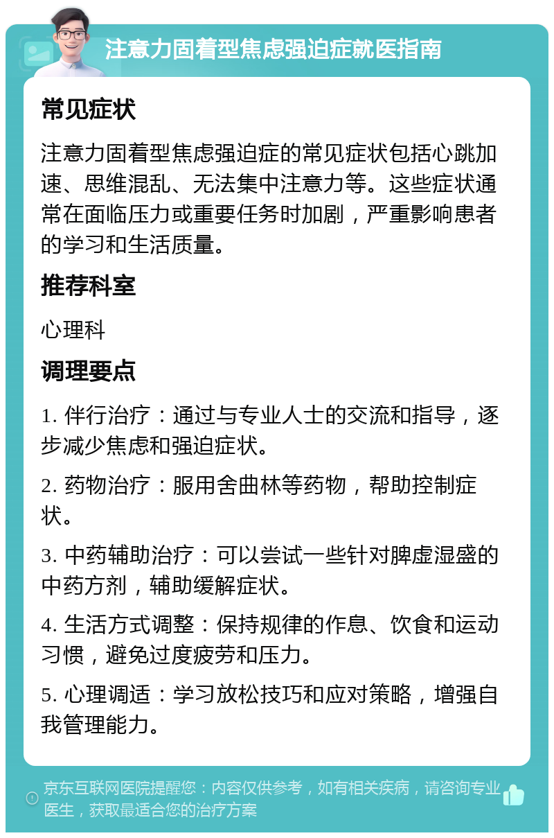 注意力固着型焦虑强迫症就医指南 常见症状 注意力固着型焦虑强迫症的常见症状包括心跳加速、思维混乱、无法集中注意力等。这些症状通常在面临压力或重要任务时加剧，严重影响患者的学习和生活质量。 推荐科室 心理科 调理要点 1. 伴行治疗：通过与专业人士的交流和指导，逐步减少焦虑和强迫症状。 2. 药物治疗：服用舍曲林等药物，帮助控制症状。 3. 中药辅助治疗：可以尝试一些针对脾虚湿盛的中药方剂，辅助缓解症状。 4. 生活方式调整：保持规律的作息、饮食和运动习惯，避免过度疲劳和压力。 5. 心理调适：学习放松技巧和应对策略，增强自我管理能力。