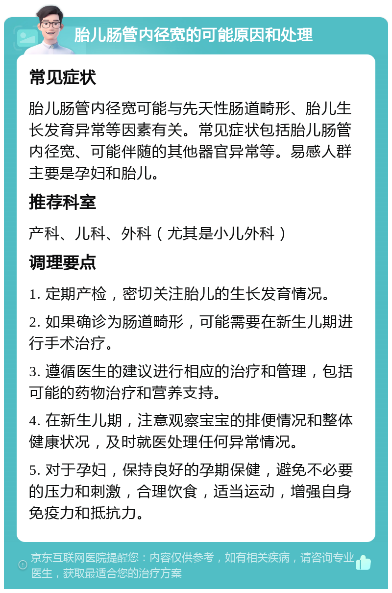 胎儿肠管内径宽的可能原因和处理 常见症状 胎儿肠管内径宽可能与先天性肠道畸形、胎儿生长发育异常等因素有关。常见症状包括胎儿肠管内径宽、可能伴随的其他器官异常等。易感人群主要是孕妇和胎儿。 推荐科室 产科、儿科、外科（尤其是小儿外科） 调理要点 1. 定期产检，密切关注胎儿的生长发育情况。 2. 如果确诊为肠道畸形，可能需要在新生儿期进行手术治疗。 3. 遵循医生的建议进行相应的治疗和管理，包括可能的药物治疗和营养支持。 4. 在新生儿期，注意观察宝宝的排便情况和整体健康状况，及时就医处理任何异常情况。 5. 对于孕妇，保持良好的孕期保健，避免不必要的压力和刺激，合理饮食，适当运动，增强自身免疫力和抵抗力。