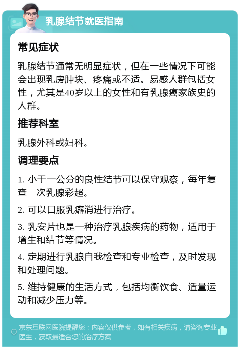 乳腺结节就医指南 常见症状 乳腺结节通常无明显症状，但在一些情况下可能会出现乳房肿块、疼痛或不适。易感人群包括女性，尤其是40岁以上的女性和有乳腺癌家族史的人群。 推荐科室 乳腺外科或妇科。 调理要点 1. 小于一公分的良性结节可以保守观察，每年复查一次乳腺彩超。 2. 可以口服乳癖消进行治疗。 3. 乳安片也是一种治疗乳腺疾病的药物，适用于增生和结节等情况。 4. 定期进行乳腺自我检查和专业检查，及时发现和处理问题。 5. 维持健康的生活方式，包括均衡饮食、适量运动和减少压力等。