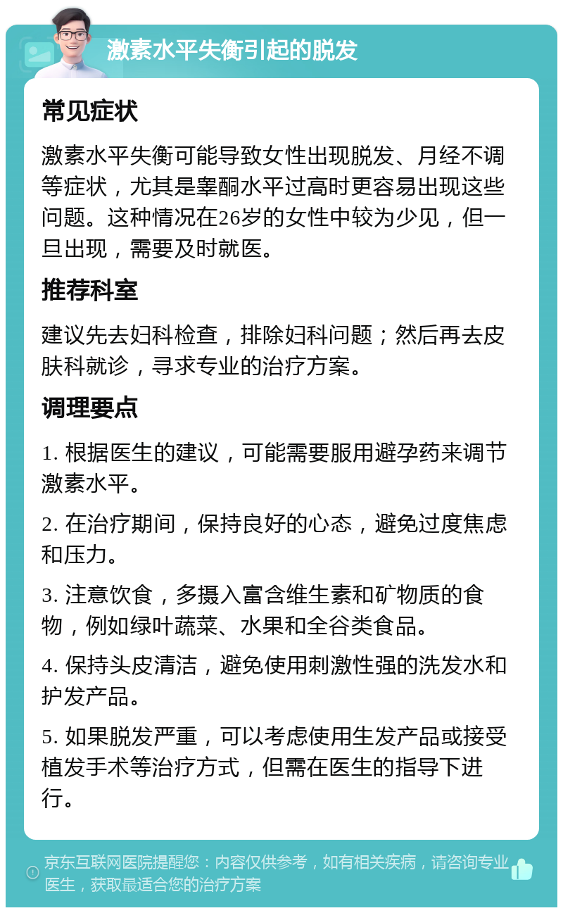 激素水平失衡引起的脱发 常见症状 激素水平失衡可能导致女性出现脱发、月经不调等症状，尤其是睾酮水平过高时更容易出现这些问题。这种情况在26岁的女性中较为少见，但一旦出现，需要及时就医。 推荐科室 建议先去妇科检查，排除妇科问题；然后再去皮肤科就诊，寻求专业的治疗方案。 调理要点 1. 根据医生的建议，可能需要服用避孕药来调节激素水平。 2. 在治疗期间，保持良好的心态，避免过度焦虑和压力。 3. 注意饮食，多摄入富含维生素和矿物质的食物，例如绿叶蔬菜、水果和全谷类食品。 4. 保持头皮清洁，避免使用刺激性强的洗发水和护发产品。 5. 如果脱发严重，可以考虑使用生发产品或接受植发手术等治疗方式，但需在医生的指导下进行。