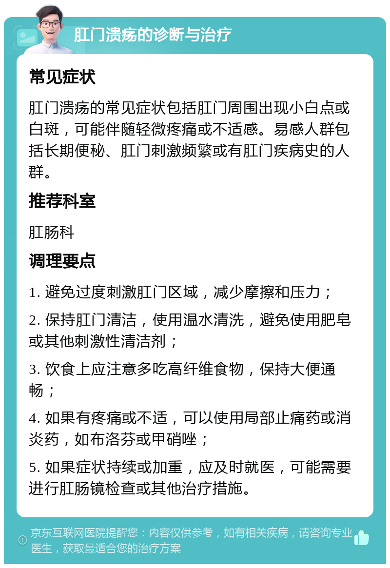 肛门溃疡的诊断与治疗 常见症状 肛门溃疡的常见症状包括肛门周围出现小白点或白斑，可能伴随轻微疼痛或不适感。易感人群包括长期便秘、肛门刺激频繁或有肛门疾病史的人群。 推荐科室 肛肠科 调理要点 1. 避免过度刺激肛门区域，减少摩擦和压力； 2. 保持肛门清洁，使用温水清洗，避免使用肥皂或其他刺激性清洁剂； 3. 饮食上应注意多吃高纤维食物，保持大便通畅； 4. 如果有疼痛或不适，可以使用局部止痛药或消炎药，如布洛芬或甲硝唑； 5. 如果症状持续或加重，应及时就医，可能需要进行肛肠镜检查或其他治疗措施。