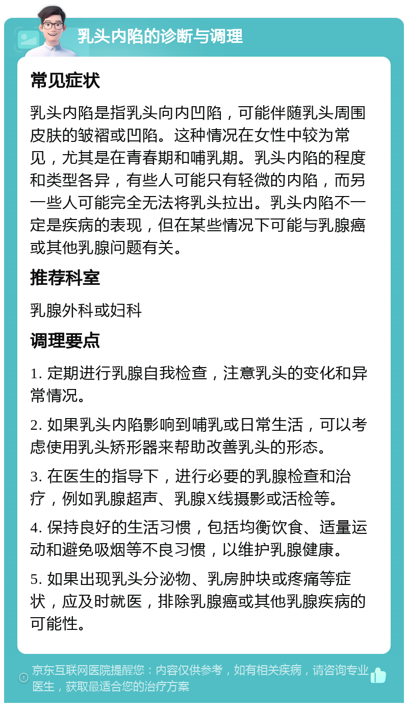 乳头内陷的诊断与调理 常见症状 乳头内陷是指乳头向内凹陷，可能伴随乳头周围皮肤的皱褶或凹陷。这种情况在女性中较为常见，尤其是在青春期和哺乳期。乳头内陷的程度和类型各异，有些人可能只有轻微的内陷，而另一些人可能完全无法将乳头拉出。乳头内陷不一定是疾病的表现，但在某些情况下可能与乳腺癌或其他乳腺问题有关。 推荐科室 乳腺外科或妇科 调理要点 1. 定期进行乳腺自我检查，注意乳头的变化和异常情况。 2. 如果乳头内陷影响到哺乳或日常生活，可以考虑使用乳头矫形器来帮助改善乳头的形态。 3. 在医生的指导下，进行必要的乳腺检查和治疗，例如乳腺超声、乳腺X线摄影或活检等。 4. 保持良好的生活习惯，包括均衡饮食、适量运动和避免吸烟等不良习惯，以维护乳腺健康。 5. 如果出现乳头分泌物、乳房肿块或疼痛等症状，应及时就医，排除乳腺癌或其他乳腺疾病的可能性。