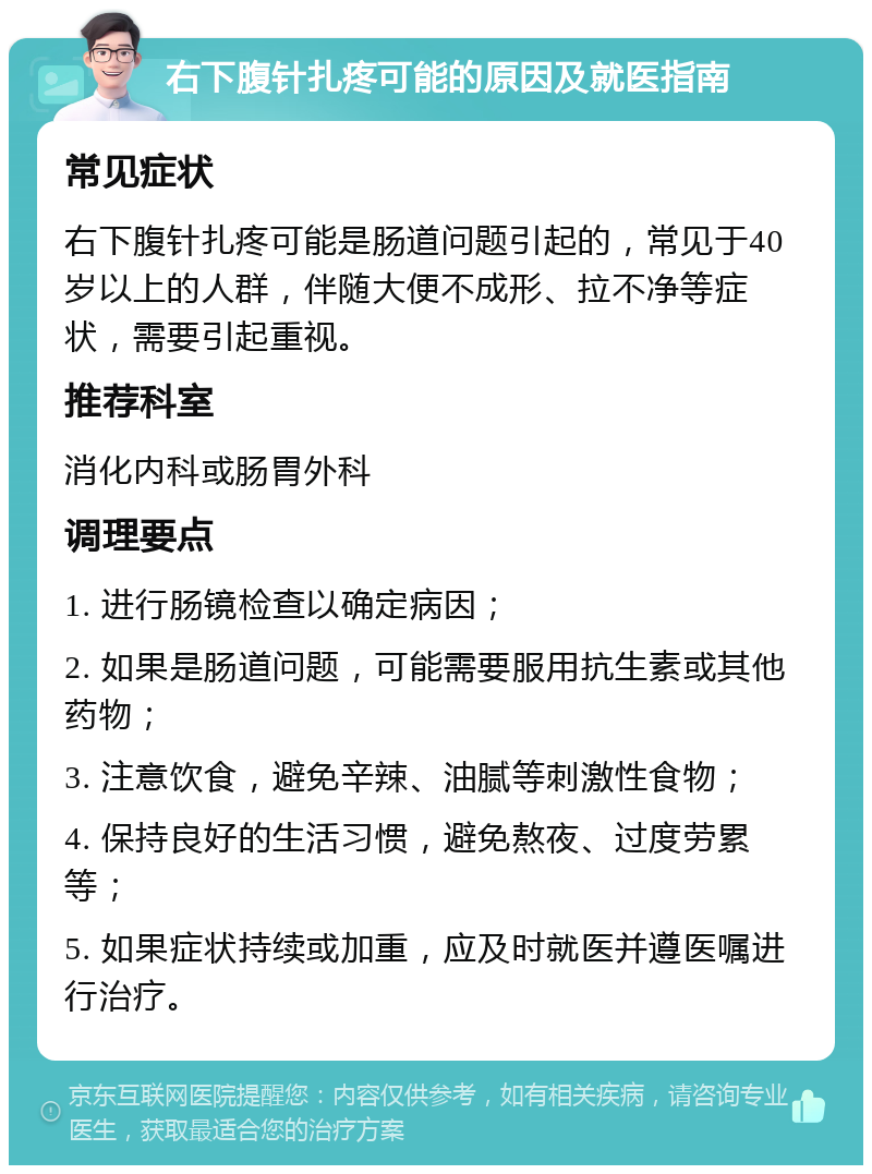 右下腹针扎疼可能的原因及就医指南 常见症状 右下腹针扎疼可能是肠道问题引起的，常见于40岁以上的人群，伴随大便不成形、拉不净等症状，需要引起重视。 推荐科室 消化内科或肠胃外科 调理要点 1. 进行肠镜检查以确定病因； 2. 如果是肠道问题，可能需要服用抗生素或其他药物； 3. 注意饮食，避免辛辣、油腻等刺激性食物； 4. 保持良好的生活习惯，避免熬夜、过度劳累等； 5. 如果症状持续或加重，应及时就医并遵医嘱进行治疗。