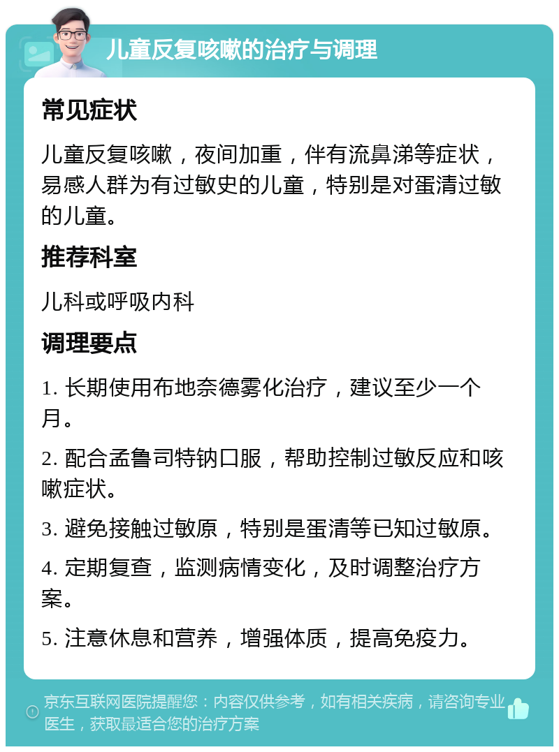 儿童反复咳嗽的治疗与调理 常见症状 儿童反复咳嗽，夜间加重，伴有流鼻涕等症状，易感人群为有过敏史的儿童，特别是对蛋清过敏的儿童。 推荐科室 儿科或呼吸内科 调理要点 1. 长期使用布地奈德雾化治疗，建议至少一个月。 2. 配合孟鲁司特钠口服，帮助控制过敏反应和咳嗽症状。 3. 避免接触过敏原，特别是蛋清等已知过敏原。 4. 定期复查，监测病情变化，及时调整治疗方案。 5. 注意休息和营养，增强体质，提高免疫力。