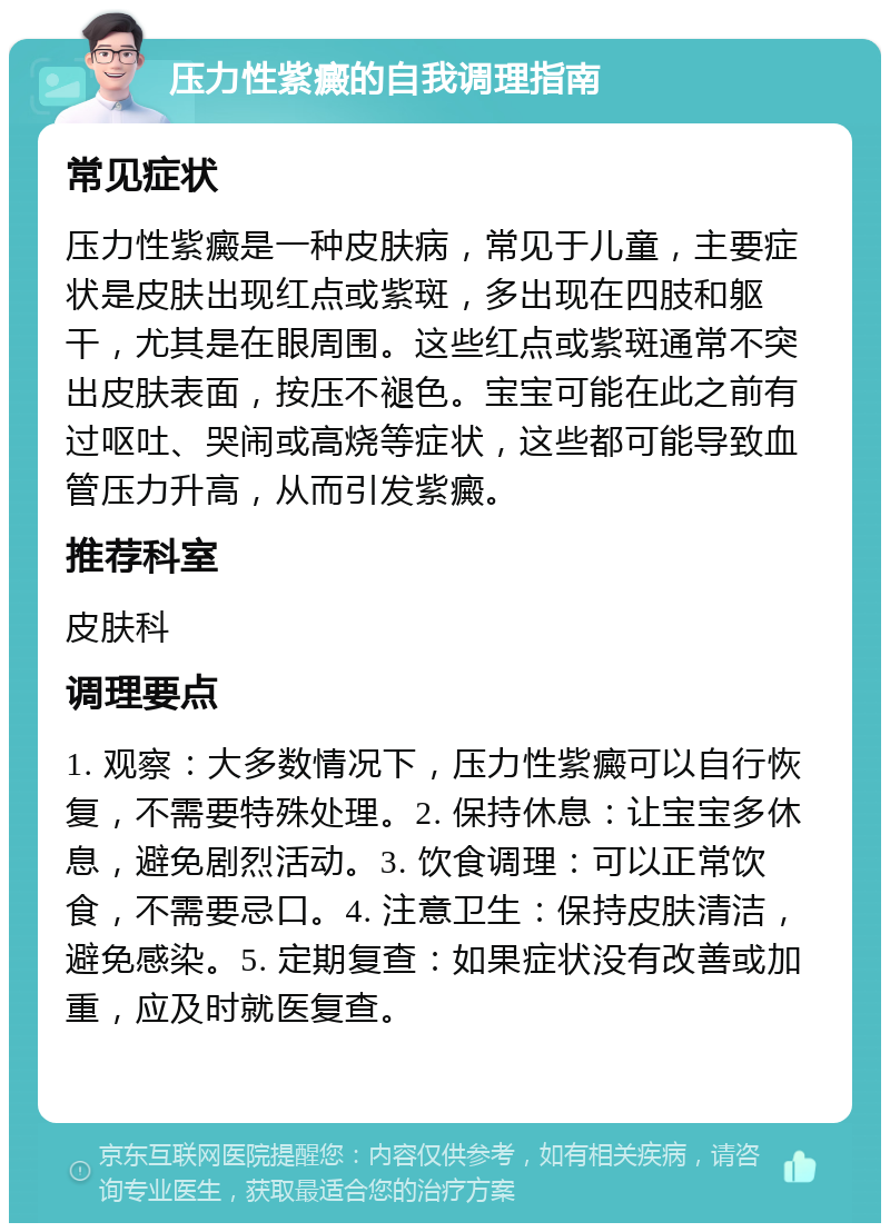 压力性紫癜的自我调理指南 常见症状 压力性紫癜是一种皮肤病，常见于儿童，主要症状是皮肤出现红点或紫斑，多出现在四肢和躯干，尤其是在眼周围。这些红点或紫斑通常不突出皮肤表面，按压不褪色。宝宝可能在此之前有过呕吐、哭闹或高烧等症状，这些都可能导致血管压力升高，从而引发紫癜。 推荐科室 皮肤科 调理要点 1. 观察：大多数情况下，压力性紫癜可以自行恢复，不需要特殊处理。2. 保持休息：让宝宝多休息，避免剧烈活动。3. 饮食调理：可以正常饮食，不需要忌口。4. 注意卫生：保持皮肤清洁，避免感染。5. 定期复查：如果症状没有改善或加重，应及时就医复查。