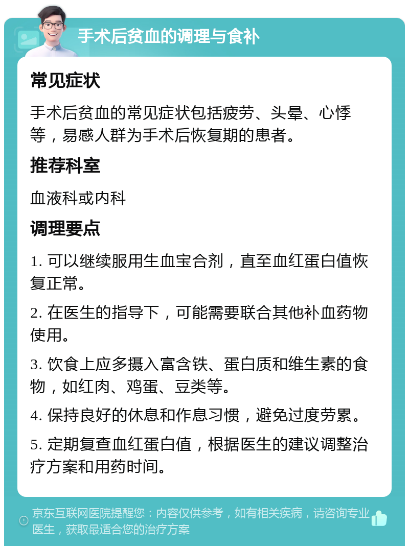 手术后贫血的调理与食补 常见症状 手术后贫血的常见症状包括疲劳、头晕、心悸等，易感人群为手术后恢复期的患者。 推荐科室 血液科或内科 调理要点 1. 可以继续服用生血宝合剂，直至血红蛋白值恢复正常。 2. 在医生的指导下，可能需要联合其他补血药物使用。 3. 饮食上应多摄入富含铁、蛋白质和维生素的食物，如红肉、鸡蛋、豆类等。 4. 保持良好的休息和作息习惯，避免过度劳累。 5. 定期复查血红蛋白值，根据医生的建议调整治疗方案和用药时间。