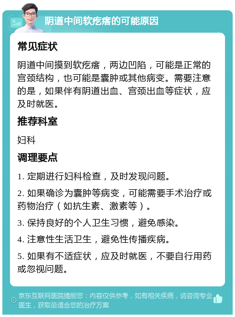 阴道中间软疙瘩的可能原因 常见症状 阴道中间摸到软疙瘩，两边凹陷，可能是正常的宫颈结构，也可能是囊肿或其他病变。需要注意的是，如果伴有阴道出血、宫颈出血等症状，应及时就医。 推荐科室 妇科 调理要点 1. 定期进行妇科检查，及时发现问题。 2. 如果确诊为囊肿等病变，可能需要手术治疗或药物治疗（如抗生素、激素等）。 3. 保持良好的个人卫生习惯，避免感染。 4. 注意性生活卫生，避免性传播疾病。 5. 如果有不适症状，应及时就医，不要自行用药或忽视问题。