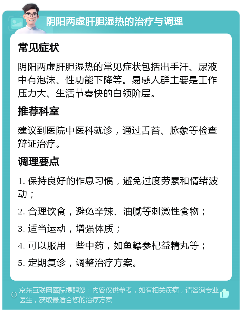 阴阳两虚肝胆湿热的治疗与调理 常见症状 阴阳两虚肝胆湿热的常见症状包括出手汗、尿液中有泡沫、性功能下降等。易感人群主要是工作压力大、生活节奏快的白领阶层。 推荐科室 建议到医院中医科就诊，通过舌苔、脉象等检查辩证治疗。 调理要点 1. 保持良好的作息习惯，避免过度劳累和情绪波动； 2. 合理饮食，避免辛辣、油腻等刺激性食物； 3. 适当运动，增强体质； 4. 可以服用一些中药，如鱼鳔参杞益精丸等； 5. 定期复诊，调整治疗方案。