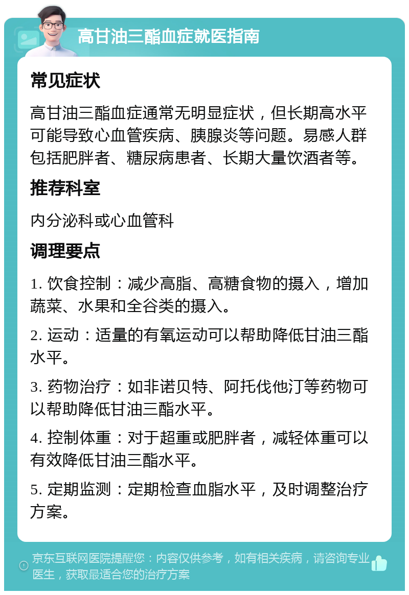 高甘油三酯血症就医指南 常见症状 高甘油三酯血症通常无明显症状，但长期高水平可能导致心血管疾病、胰腺炎等问题。易感人群包括肥胖者、糖尿病患者、长期大量饮酒者等。 推荐科室 内分泌科或心血管科 调理要点 1. 饮食控制：减少高脂、高糖食物的摄入，增加蔬菜、水果和全谷类的摄入。 2. 运动：适量的有氧运动可以帮助降低甘油三酯水平。 3. 药物治疗：如非诺贝特、阿托伐他汀等药物可以帮助降低甘油三酯水平。 4. 控制体重：对于超重或肥胖者，减轻体重可以有效降低甘油三酯水平。 5. 定期监测：定期检查血脂水平，及时调整治疗方案。