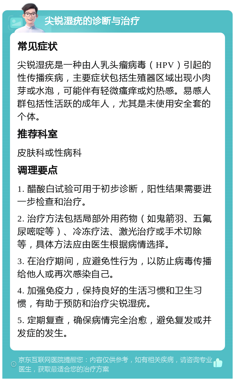 尖锐湿疣的诊断与治疗 常见症状 尖锐湿疣是一种由人乳头瘤病毒（HPV）引起的性传播疾病，主要症状包括生殖器区域出现小肉芽或水泡，可能伴有轻微瘙痒或灼热感。易感人群包括性活跃的成年人，尤其是未使用安全套的个体。 推荐科室 皮肤科或性病科 调理要点 1. 醋酸白试验可用于初步诊断，阳性结果需要进一步检查和治疗。 2. 治疗方法包括局部外用药物（如鬼箭羽、五氟尿嘧啶等）、冷冻疗法、激光治疗或手术切除等，具体方法应由医生根据病情选择。 3. 在治疗期间，应避免性行为，以防止病毒传播给他人或再次感染自己。 4. 加强免疫力，保持良好的生活习惯和卫生习惯，有助于预防和治疗尖锐湿疣。 5. 定期复查，确保病情完全治愈，避免复发或并发症的发生。