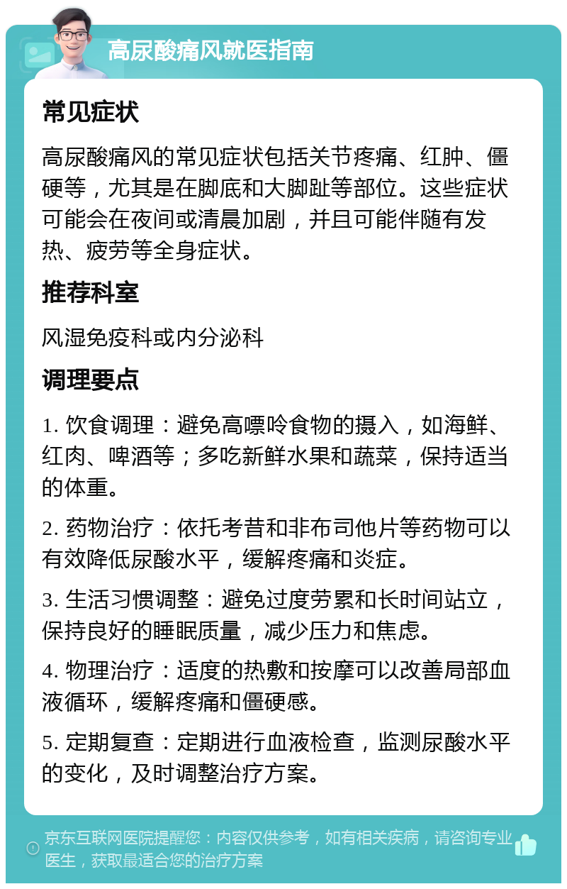 高尿酸痛风就医指南 常见症状 高尿酸痛风的常见症状包括关节疼痛、红肿、僵硬等，尤其是在脚底和大脚趾等部位。这些症状可能会在夜间或清晨加剧，并且可能伴随有发热、疲劳等全身症状。 推荐科室 风湿免疫科或内分泌科 调理要点 1. 饮食调理：避免高嘌呤食物的摄入，如海鲜、红肉、啤酒等；多吃新鲜水果和蔬菜，保持适当的体重。 2. 药物治疗：依托考昔和非布司他片等药物可以有效降低尿酸水平，缓解疼痛和炎症。 3. 生活习惯调整：避免过度劳累和长时间站立，保持良好的睡眠质量，减少压力和焦虑。 4. 物理治疗：适度的热敷和按摩可以改善局部血液循环，缓解疼痛和僵硬感。 5. 定期复查：定期进行血液检查，监测尿酸水平的变化，及时调整治疗方案。