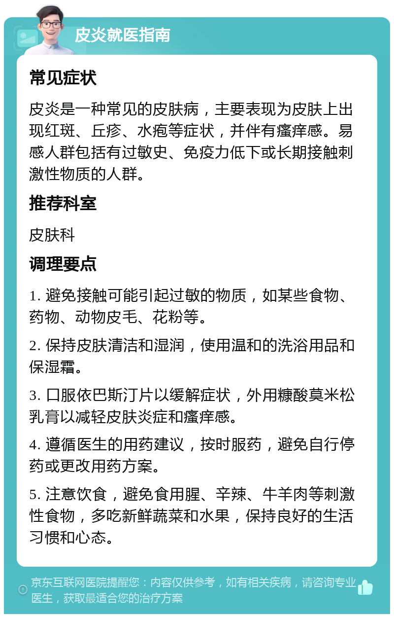 皮炎就医指南 常见症状 皮炎是一种常见的皮肤病，主要表现为皮肤上出现红斑、丘疹、水疱等症状，并伴有瘙痒感。易感人群包括有过敏史、免疫力低下或长期接触刺激性物质的人群。 推荐科室 皮肤科 调理要点 1. 避免接触可能引起过敏的物质，如某些食物、药物、动物皮毛、花粉等。 2. 保持皮肤清洁和湿润，使用温和的洗浴用品和保湿霜。 3. 口服依巴斯汀片以缓解症状，外用糠酸莫米松乳膏以减轻皮肤炎症和瘙痒感。 4. 遵循医生的用药建议，按时服药，避免自行停药或更改用药方案。 5. 注意饮食，避免食用腥、辛辣、牛羊肉等刺激性食物，多吃新鲜蔬菜和水果，保持良好的生活习惯和心态。