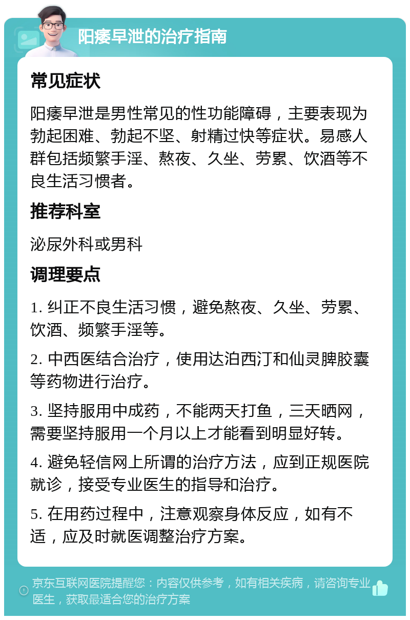 阳痿早泄的治疗指南 常见症状 阳痿早泄是男性常见的性功能障碍，主要表现为勃起困难、勃起不坚、射精过快等症状。易感人群包括频繁手淫、熬夜、久坐、劳累、饮酒等不良生活习惯者。 推荐科室 泌尿外科或男科 调理要点 1. 纠正不良生活习惯，避免熬夜、久坐、劳累、饮酒、频繁手淫等。 2. 中西医结合治疗，使用达泊西汀和仙灵脾胶囊等药物进行治疗。 3. 坚持服用中成药，不能两天打鱼，三天晒网，需要坚持服用一个月以上才能看到明显好转。 4. 避免轻信网上所谓的治疗方法，应到正规医院就诊，接受专业医生的指导和治疗。 5. 在用药过程中，注意观察身体反应，如有不适，应及时就医调整治疗方案。