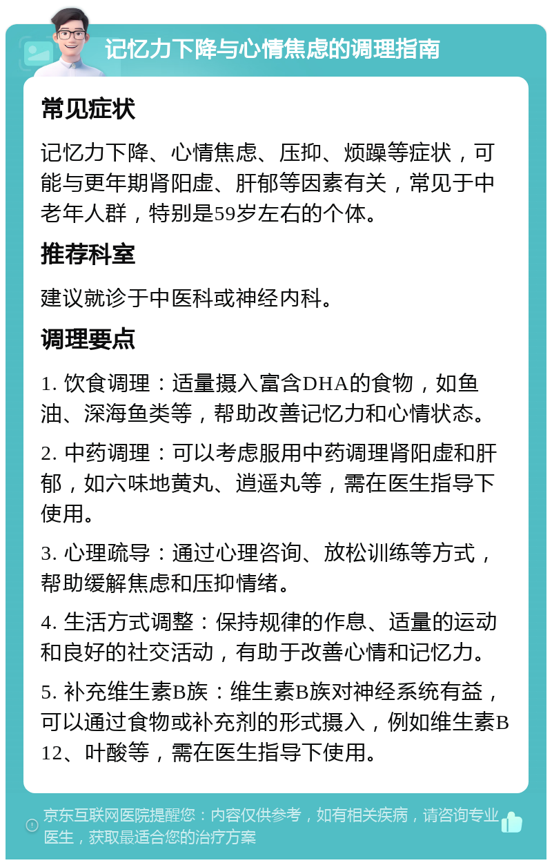 记忆力下降与心情焦虑的调理指南 常见症状 记忆力下降、心情焦虑、压抑、烦躁等症状，可能与更年期肾阳虚、肝郁等因素有关，常见于中老年人群，特别是59岁左右的个体。 推荐科室 建议就诊于中医科或神经内科。 调理要点 1. 饮食调理：适量摄入富含DHA的食物，如鱼油、深海鱼类等，帮助改善记忆力和心情状态。 2. 中药调理：可以考虑服用中药调理肾阳虚和肝郁，如六味地黄丸、逍遥丸等，需在医生指导下使用。 3. 心理疏导：通过心理咨询、放松训练等方式，帮助缓解焦虑和压抑情绪。 4. 生活方式调整：保持规律的作息、适量的运动和良好的社交活动，有助于改善心情和记忆力。 5. 补充维生素B族：维生素B族对神经系统有益，可以通过食物或补充剂的形式摄入，例如维生素B12、叶酸等，需在医生指导下使用。