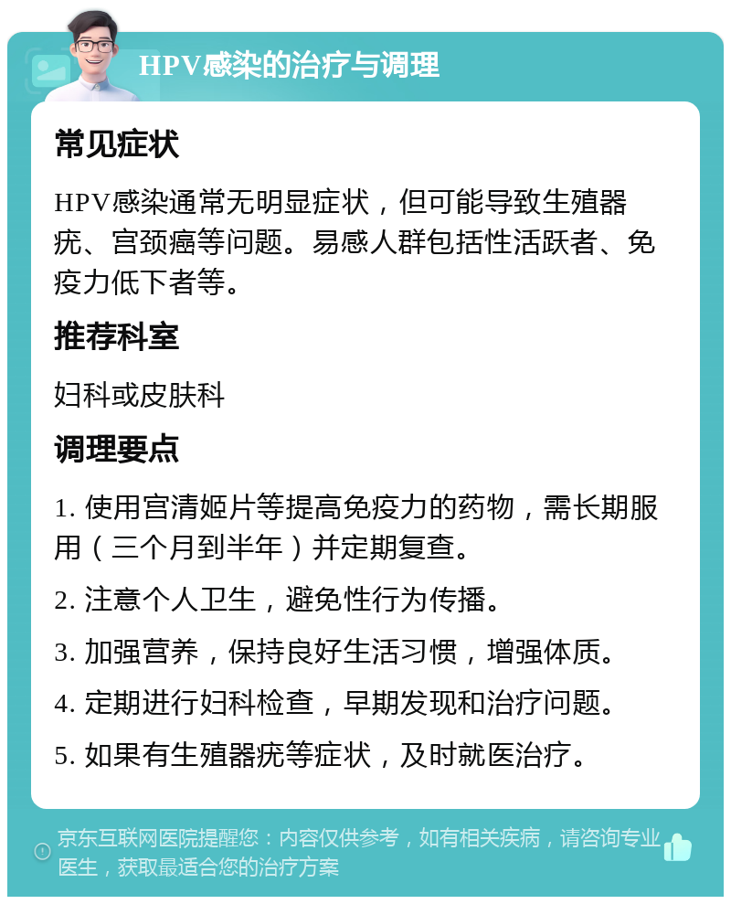 HPV感染的治疗与调理 常见症状 HPV感染通常无明显症状，但可能导致生殖器疣、宫颈癌等问题。易感人群包括性活跃者、免疫力低下者等。 推荐科室 妇科或皮肤科 调理要点 1. 使用宫清姬片等提高免疫力的药物，需长期服用（三个月到半年）并定期复查。 2. 注意个人卫生，避免性行为传播。 3. 加强营养，保持良好生活习惯，增强体质。 4. 定期进行妇科检查，早期发现和治疗问题。 5. 如果有生殖器疣等症状，及时就医治疗。