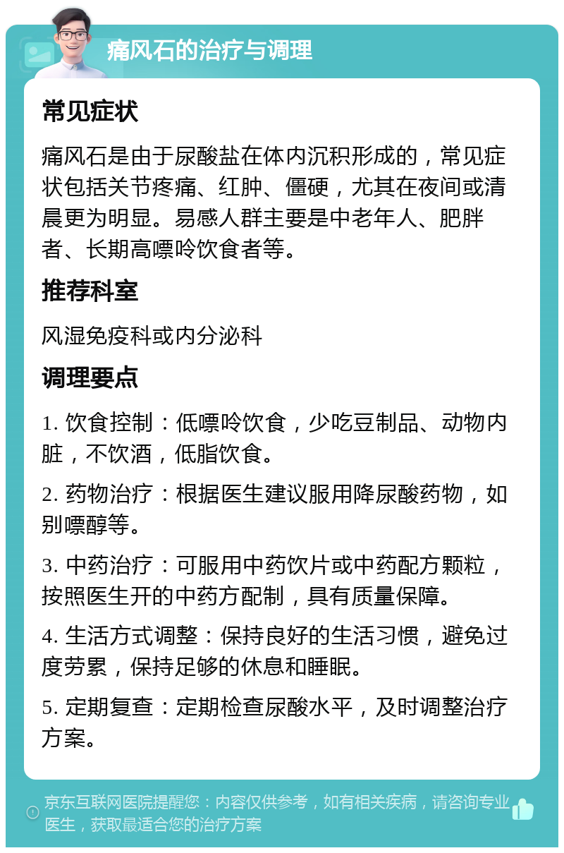 痛风石的治疗与调理 常见症状 痛风石是由于尿酸盐在体内沉积形成的，常见症状包括关节疼痛、红肿、僵硬，尤其在夜间或清晨更为明显。易感人群主要是中老年人、肥胖者、长期高嘌呤饮食者等。 推荐科室 风湿免疫科或内分泌科 调理要点 1. 饮食控制：低嘌呤饮食，少吃豆制品、动物内脏，不饮酒，低脂饮食。 2. 药物治疗：根据医生建议服用降尿酸药物，如别嘌醇等。 3. 中药治疗：可服用中药饮片或中药配方颗粒，按照医生开的中药方配制，具有质量保障。 4. 生活方式调整：保持良好的生活习惯，避免过度劳累，保持足够的休息和睡眠。 5. 定期复查：定期检查尿酸水平，及时调整治疗方案。