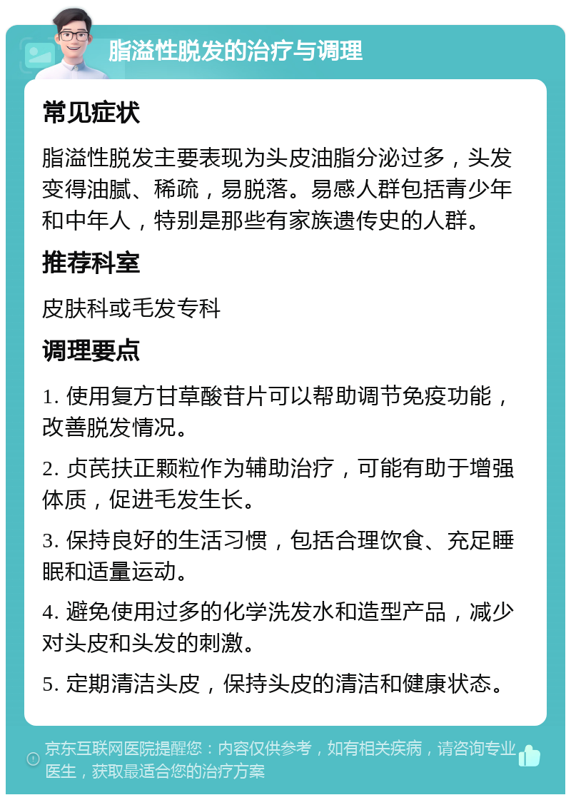 脂溢性脱发的治疗与调理 常见症状 脂溢性脱发主要表现为头皮油脂分泌过多，头发变得油腻、稀疏，易脱落。易感人群包括青少年和中年人，特别是那些有家族遗传史的人群。 推荐科室 皮肤科或毛发专科 调理要点 1. 使用复方甘草酸苷片可以帮助调节免疫功能，改善脱发情况。 2. 贞芪扶正颗粒作为辅助治疗，可能有助于增强体质，促进毛发生长。 3. 保持良好的生活习惯，包括合理饮食、充足睡眠和适量运动。 4. 避免使用过多的化学洗发水和造型产品，减少对头皮和头发的刺激。 5. 定期清洁头皮，保持头皮的清洁和健康状态。