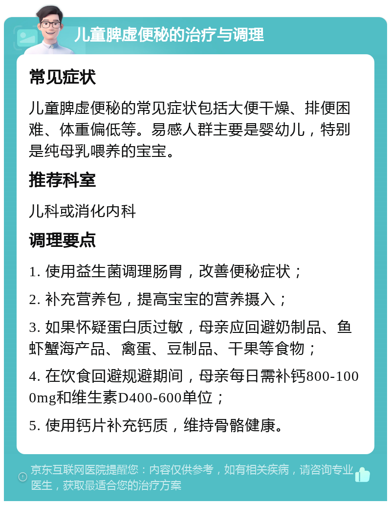 儿童脾虚便秘的治疗与调理 常见症状 儿童脾虚便秘的常见症状包括大便干燥、排便困难、体重偏低等。易感人群主要是婴幼儿，特别是纯母乳喂养的宝宝。 推荐科室 儿科或消化内科 调理要点 1. 使用益生菌调理肠胃，改善便秘症状； 2. 补充营养包，提高宝宝的营养摄入； 3. 如果怀疑蛋白质过敏，母亲应回避奶制品、鱼虾蟹海产品、禽蛋、豆制品、干果等食物； 4. 在饮食回避规避期间，母亲每日需补钙800-1000mg和维生素D400-600单位； 5. 使用钙片补充钙质，维持骨骼健康。