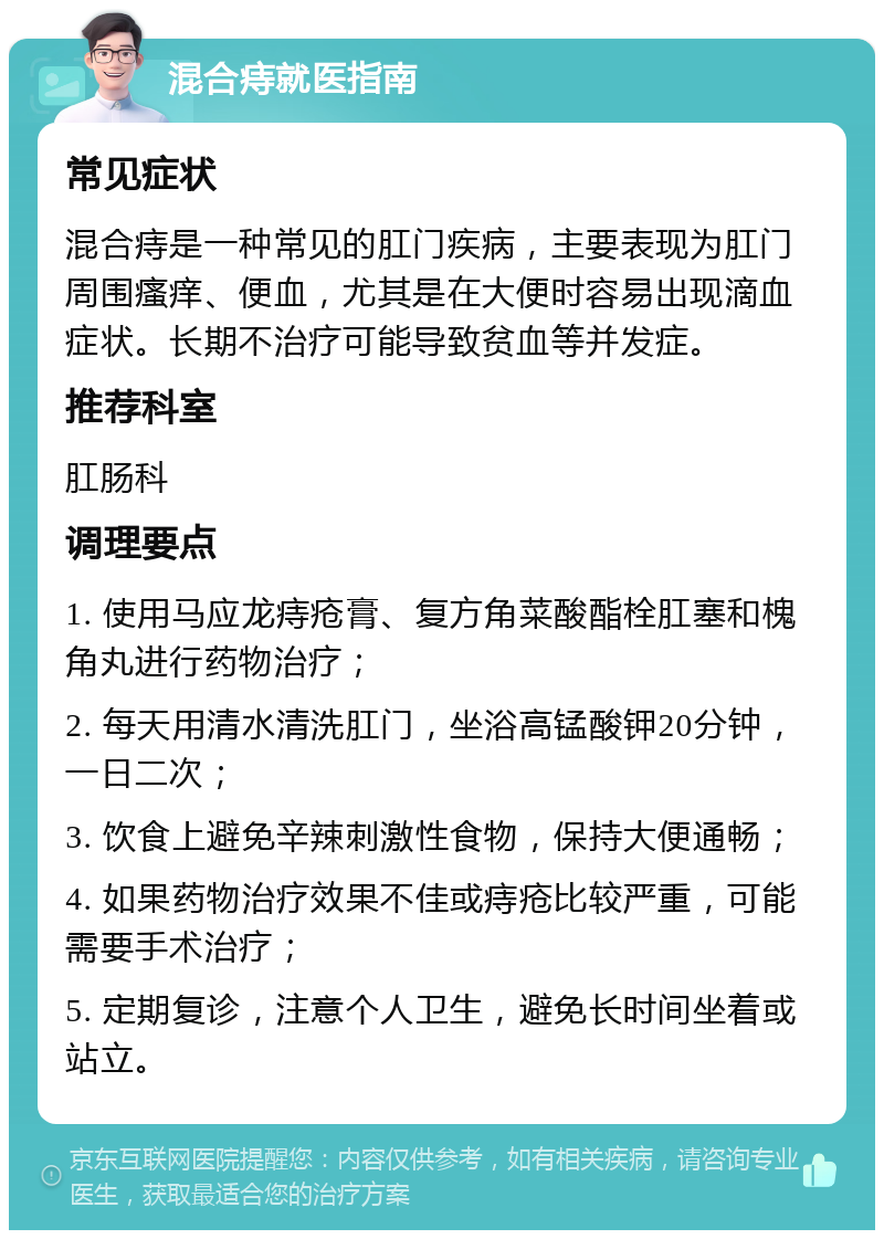 混合痔就医指南 常见症状 混合痔是一种常见的肛门疾病，主要表现为肛门周围瘙痒、便血，尤其是在大便时容易出现滴血症状。长期不治疗可能导致贫血等并发症。 推荐科室 肛肠科 调理要点 1. 使用马应龙痔疮膏、复方角菜酸酯栓肛塞和槐角丸进行药物治疗； 2. 每天用清水清洗肛门，坐浴高锰酸钾20分钟，一日二次； 3. 饮食上避免辛辣刺激性食物，保持大便通畅； 4. 如果药物治疗效果不佳或痔疮比较严重，可能需要手术治疗； 5. 定期复诊，注意个人卫生，避免长时间坐着或站立。