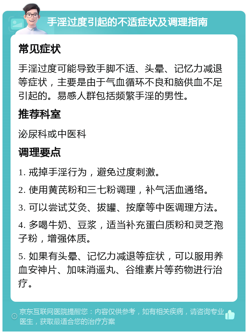 手淫过度引起的不适症状及调理指南 常见症状 手淫过度可能导致手脚不适、头晕、记忆力减退等症状，主要是由于气血循环不良和脑供血不足引起的。易感人群包括频繁手淫的男性。 推荐科室 泌尿科或中医科 调理要点 1. 戒掉手淫行为，避免过度刺激。 2. 使用黄芪粉和三七粉调理，补气活血通络。 3. 可以尝试艾灸、拔罐、按摩等中医调理方法。 4. 多喝牛奶、豆浆，适当补充蛋白质粉和灵芝孢子粉，增强体质。 5. 如果有头晕、记忆力减退等症状，可以服用养血安神片、加味消遥丸、谷维素片等药物进行治疗。