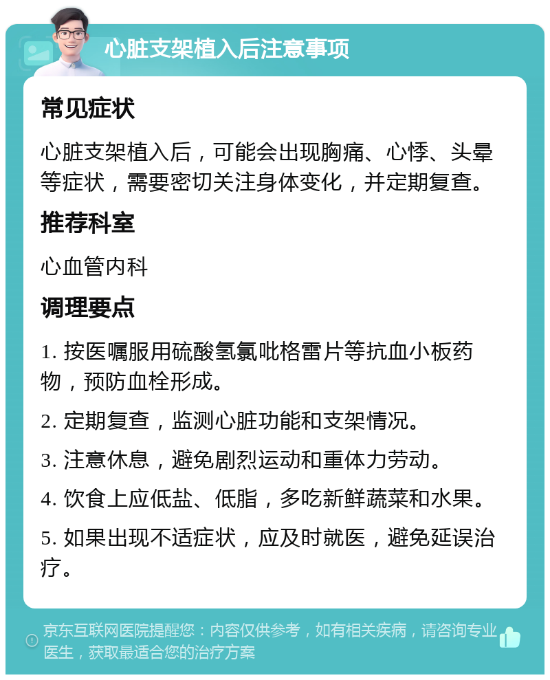 心脏支架植入后注意事项 常见症状 心脏支架植入后，可能会出现胸痛、心悸、头晕等症状，需要密切关注身体变化，并定期复查。 推荐科室 心血管内科 调理要点 1. 按医嘱服用硫酸氢氯吡格雷片等抗血小板药物，预防血栓形成。 2. 定期复查，监测心脏功能和支架情况。 3. 注意休息，避免剧烈运动和重体力劳动。 4. 饮食上应低盐、低脂，多吃新鲜蔬菜和水果。 5. 如果出现不适症状，应及时就医，避免延误治疗。