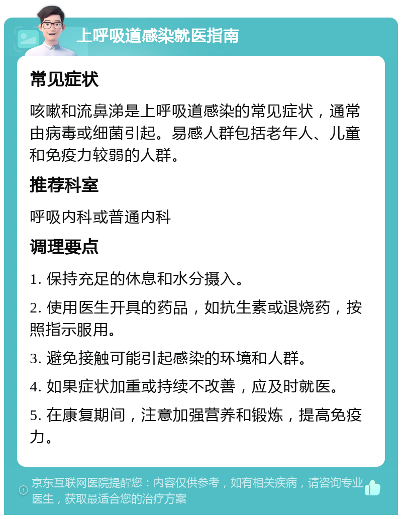 上呼吸道感染就医指南 常见症状 咳嗽和流鼻涕是上呼吸道感染的常见症状，通常由病毒或细菌引起。易感人群包括老年人、儿童和免疫力较弱的人群。 推荐科室 呼吸内科或普通内科 调理要点 1. 保持充足的休息和水分摄入。 2. 使用医生开具的药品，如抗生素或退烧药，按照指示服用。 3. 避免接触可能引起感染的环境和人群。 4. 如果症状加重或持续不改善，应及时就医。 5. 在康复期间，注意加强营养和锻炼，提高免疫力。