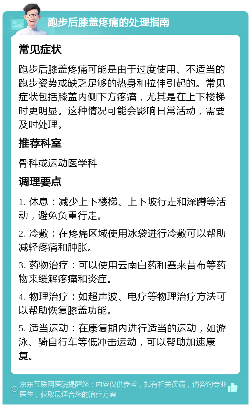 跑步后膝盖疼痛的处理指南 常见症状 跑步后膝盖疼痛可能是由于过度使用、不适当的跑步姿势或缺乏足够的热身和拉伸引起的。常见症状包括膝盖内侧下方疼痛，尤其是在上下楼梯时更明显。这种情况可能会影响日常活动，需要及时处理。 推荐科室 骨科或运动医学科 调理要点 1. 休息：减少上下楼梯、上下坡行走和深蹲等活动，避免负重行走。 2. 冷敷：在疼痛区域使用冰袋进行冷敷可以帮助减轻疼痛和肿胀。 3. 药物治疗：可以使用云南白药和塞来昔布等药物来缓解疼痛和炎症。 4. 物理治疗：如超声波、电疗等物理治疗方法可以帮助恢复膝盖功能。 5. 适当运动：在康复期内进行适当的运动，如游泳、骑自行车等低冲击运动，可以帮助加速康复。