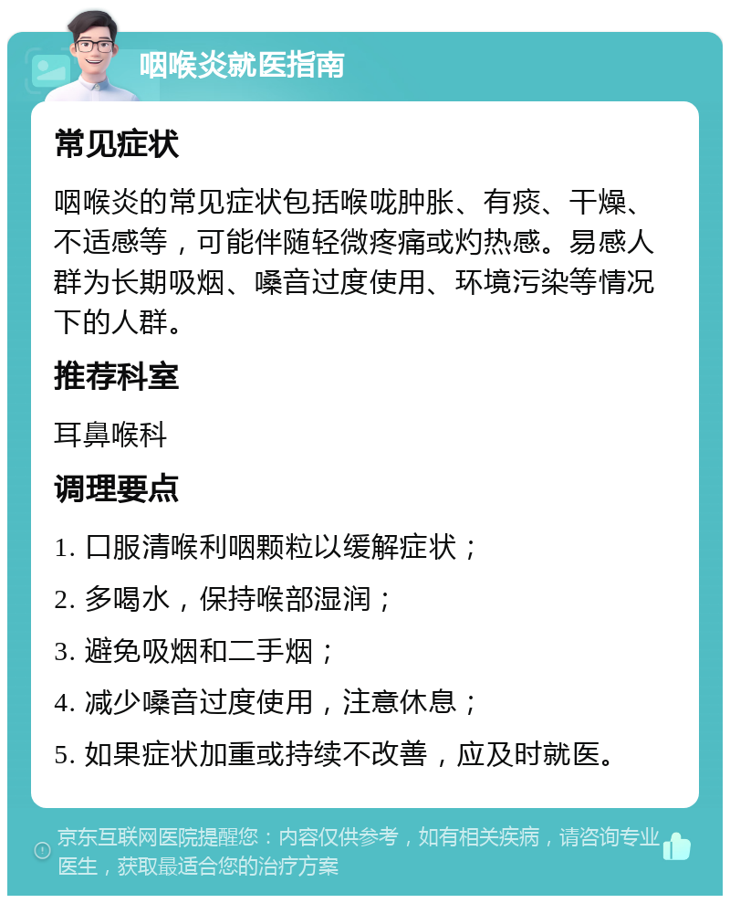 咽喉炎就医指南 常见症状 咽喉炎的常见症状包括喉咙肿胀、有痰、干燥、不适感等，可能伴随轻微疼痛或灼热感。易感人群为长期吸烟、嗓音过度使用、环境污染等情况下的人群。 推荐科室 耳鼻喉科 调理要点 1. 口服清喉利咽颗粒以缓解症状； 2. 多喝水，保持喉部湿润； 3. 避免吸烟和二手烟； 4. 减少嗓音过度使用，注意休息； 5. 如果症状加重或持续不改善，应及时就医。