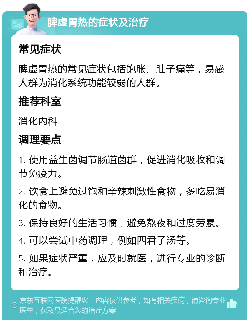 脾虚胃热的症状及治疗 常见症状 脾虚胃热的常见症状包括饱胀、肚子痛等，易感人群为消化系统功能较弱的人群。 推荐科室 消化内科 调理要点 1. 使用益生菌调节肠道菌群，促进消化吸收和调节免疫力。 2. 饮食上避免过饱和辛辣刺激性食物，多吃易消化的食物。 3. 保持良好的生活习惯，避免熬夜和过度劳累。 4. 可以尝试中药调理，例如四君子汤等。 5. 如果症状严重，应及时就医，进行专业的诊断和治疗。