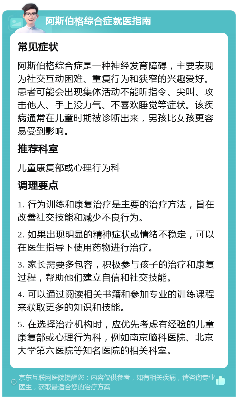 阿斯伯格综合症就医指南 常见症状 阿斯伯格综合症是一种神经发育障碍，主要表现为社交互动困难、重复行为和狭窄的兴趣爱好。患者可能会出现集体活动不能听指令、尖叫、攻击他人、手上没力气、不喜欢睡觉等症状。该疾病通常在儿童时期被诊断出来，男孩比女孩更容易受到影响。 推荐科室 儿童康复部或心理行为科 调理要点 1. 行为训练和康复治疗是主要的治疗方法，旨在改善社交技能和减少不良行为。 2. 如果出现明显的精神症状或情绪不稳定，可以在医生指导下使用药物进行治疗。 3. 家长需要多包容，积极参与孩子的治疗和康复过程，帮助他们建立自信和社交技能。 4. 可以通过阅读相关书籍和参加专业的训练课程来获取更多的知识和技能。 5. 在选择治疗机构时，应优先考虑有经验的儿童康复部或心理行为科，例如南京脑科医院、北京大学第六医院等知名医院的相关科室。