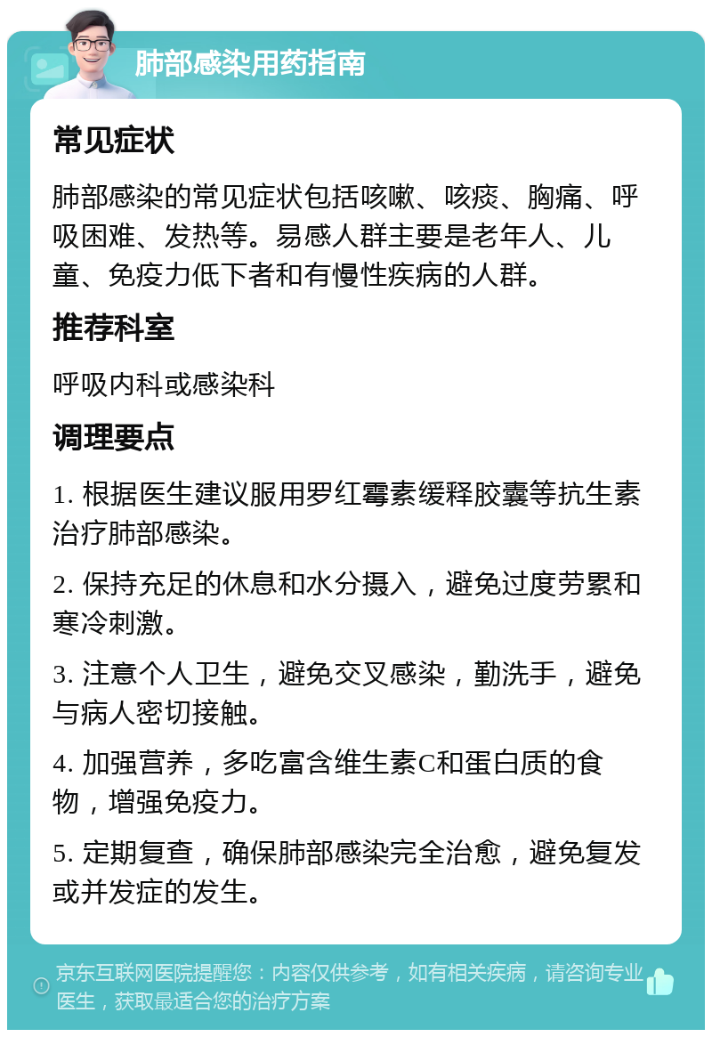 肺部感染用药指南 常见症状 肺部感染的常见症状包括咳嗽、咳痰、胸痛、呼吸困难、发热等。易感人群主要是老年人、儿童、免疫力低下者和有慢性疾病的人群。 推荐科室 呼吸内科或感染科 调理要点 1. 根据医生建议服用罗红霉素缓释胶囊等抗生素治疗肺部感染。 2. 保持充足的休息和水分摄入，避免过度劳累和寒冷刺激。 3. 注意个人卫生，避免交叉感染，勤洗手，避免与病人密切接触。 4. 加强营养，多吃富含维生素C和蛋白质的食物，增强免疫力。 5. 定期复查，确保肺部感染完全治愈，避免复发或并发症的发生。