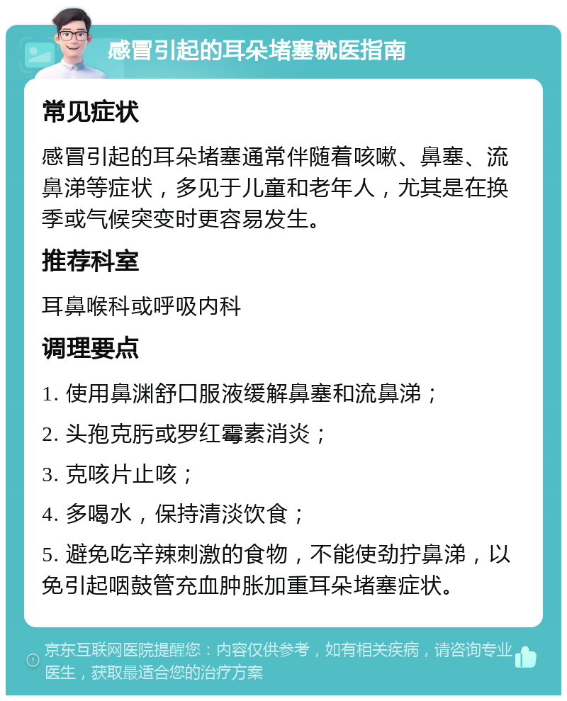 感冒引起的耳朵堵塞就医指南 常见症状 感冒引起的耳朵堵塞通常伴随着咳嗽、鼻塞、流鼻涕等症状，多见于儿童和老年人，尤其是在换季或气候突变时更容易发生。 推荐科室 耳鼻喉科或呼吸内科 调理要点 1. 使用鼻渊舒口服液缓解鼻塞和流鼻涕； 2. 头孢克肟或罗红霉素消炎； 3. 克咳片止咳； 4. 多喝水，保持清淡饮食； 5. 避免吃辛辣刺激的食物，不能使劲拧鼻涕，以免引起咽鼓管充血肿胀加重耳朵堵塞症状。