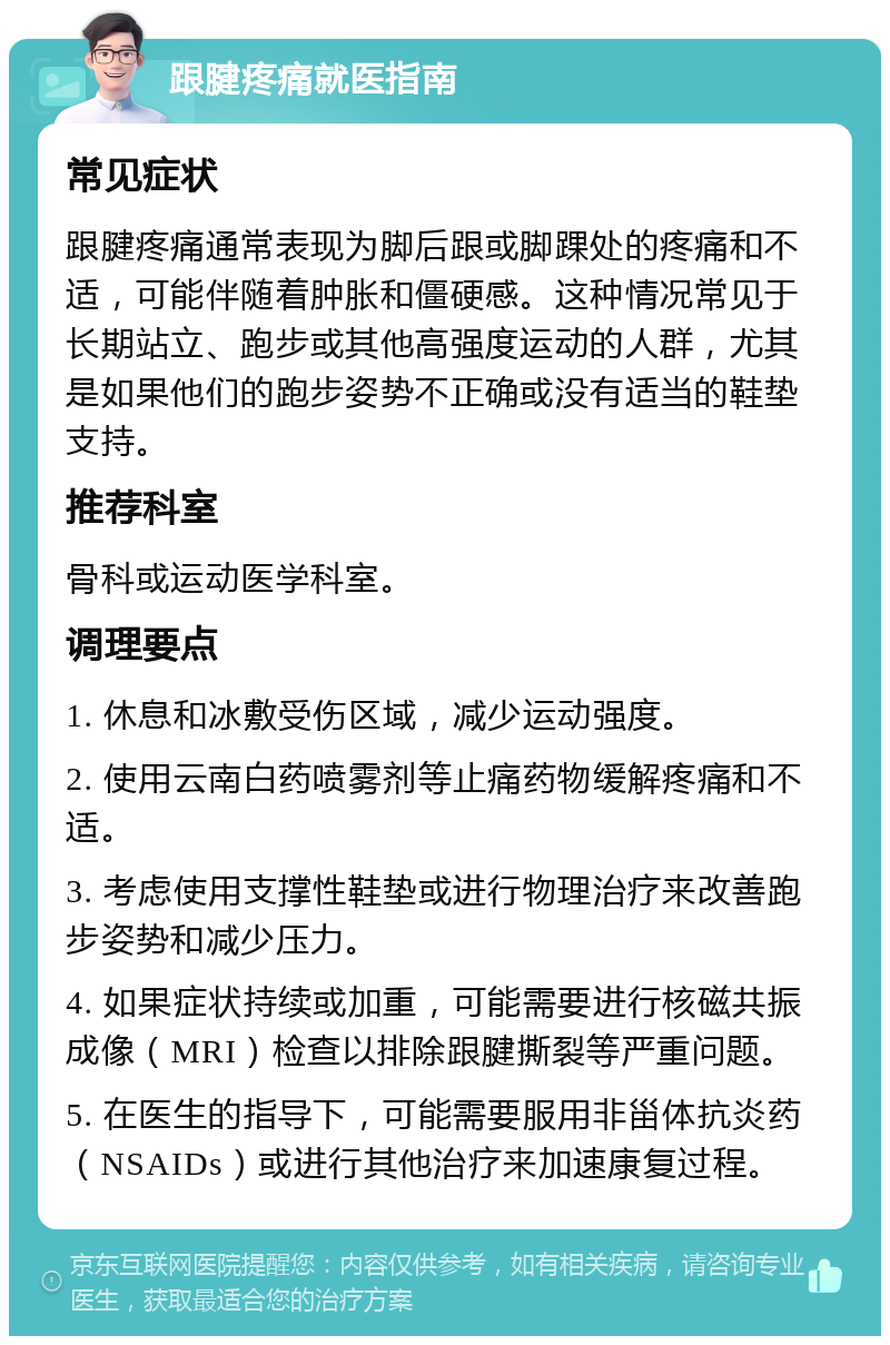 跟腱疼痛就医指南 常见症状 跟腱疼痛通常表现为脚后跟或脚踝处的疼痛和不适，可能伴随着肿胀和僵硬感。这种情况常见于长期站立、跑步或其他高强度运动的人群，尤其是如果他们的跑步姿势不正确或没有适当的鞋垫支持。 推荐科室 骨科或运动医学科室。 调理要点 1. 休息和冰敷受伤区域，减少运动强度。 2. 使用云南白药喷雾剂等止痛药物缓解疼痛和不适。 3. 考虑使用支撑性鞋垫或进行物理治疗来改善跑步姿势和减少压力。 4. 如果症状持续或加重，可能需要进行核磁共振成像（MRI）检查以排除跟腱撕裂等严重问题。 5. 在医生的指导下，可能需要服用非甾体抗炎药（NSAIDs）或进行其他治疗来加速康复过程。