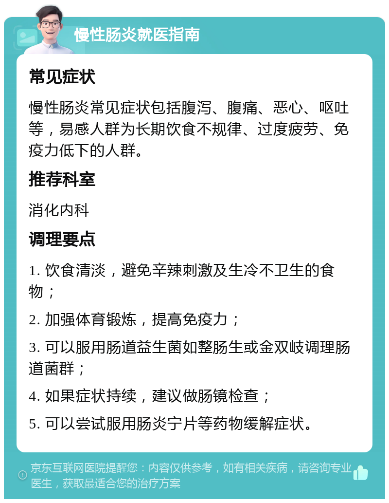 慢性肠炎就医指南 常见症状 慢性肠炎常见症状包括腹泻、腹痛、恶心、呕吐等，易感人群为长期饮食不规律、过度疲劳、免疫力低下的人群。 推荐科室 消化内科 调理要点 1. 饮食清淡，避免辛辣刺激及生冷不卫生的食物； 2. 加强体育锻炼，提高免疫力； 3. 可以服用肠道益生菌如整肠生或金双岐调理肠道菌群； 4. 如果症状持续，建议做肠镜检查； 5. 可以尝试服用肠炎宁片等药物缓解症状。