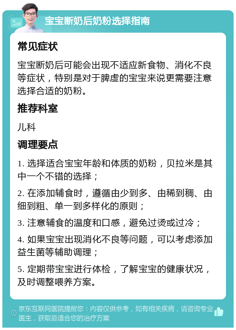 宝宝断奶后奶粉选择指南 常见症状 宝宝断奶后可能会出现不适应新食物、消化不良等症状，特别是对于脾虚的宝宝来说更需要注意选择合适的奶粉。 推荐科室 儿科 调理要点 1. 选择适合宝宝年龄和体质的奶粉，贝拉米是其中一个不错的选择； 2. 在添加辅食时，遵循由少到多、由稀到稠、由细到粗、单一到多样化的原则； 3. 注意辅食的温度和口感，避免过烫或过冷； 4. 如果宝宝出现消化不良等问题，可以考虑添加益生菌等辅助调理； 5. 定期带宝宝进行体检，了解宝宝的健康状况，及时调整喂养方案。