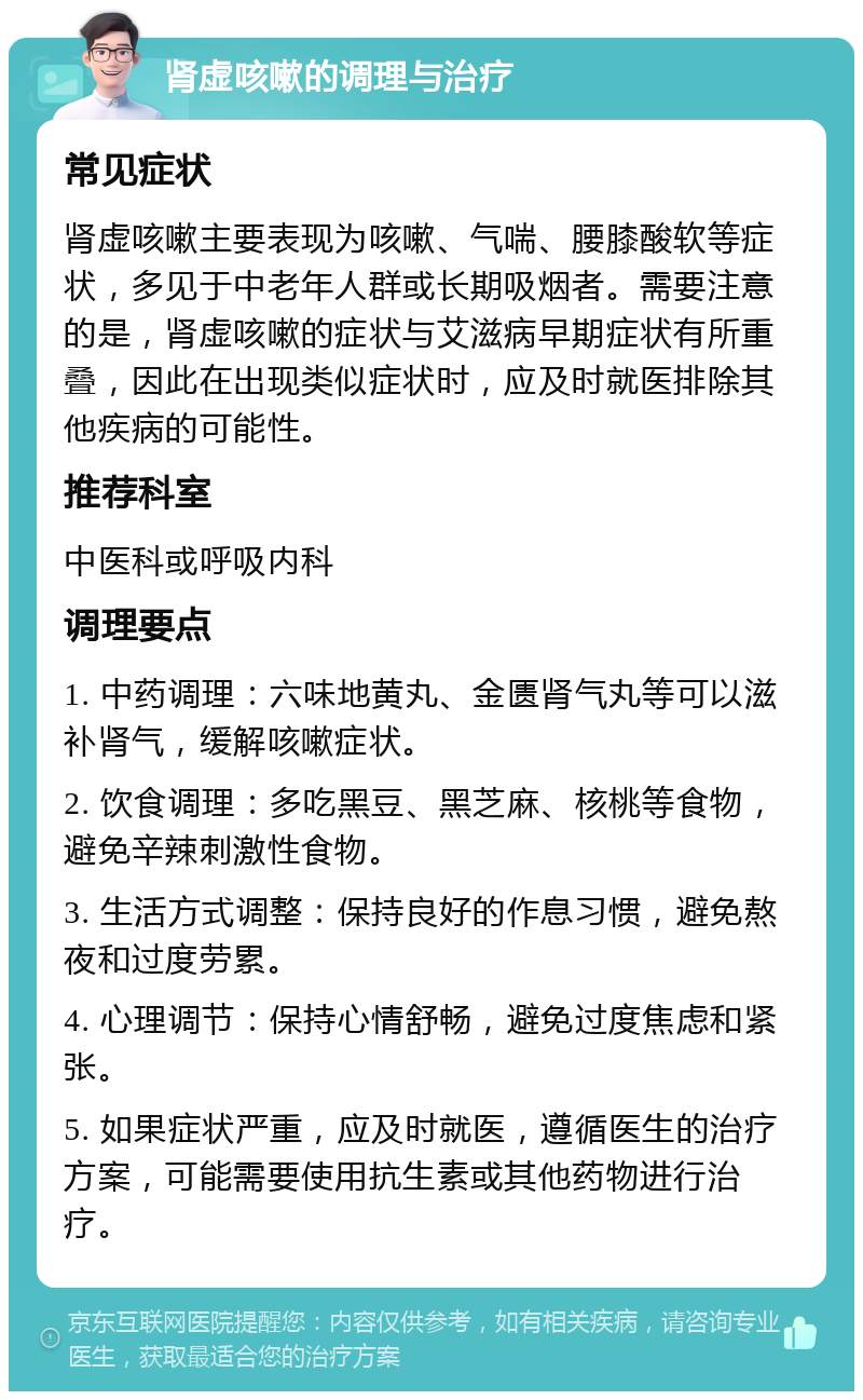 肾虚咳嗽的调理与治疗 常见症状 肾虚咳嗽主要表现为咳嗽、气喘、腰膝酸软等症状，多见于中老年人群或长期吸烟者。需要注意的是，肾虚咳嗽的症状与艾滋病早期症状有所重叠，因此在出现类似症状时，应及时就医排除其他疾病的可能性。 推荐科室 中医科或呼吸内科 调理要点 1. 中药调理：六味地黄丸、金匮肾气丸等可以滋补肾气，缓解咳嗽症状。 2. 饮食调理：多吃黑豆、黑芝麻、核桃等食物，避免辛辣刺激性食物。 3. 生活方式调整：保持良好的作息习惯，避免熬夜和过度劳累。 4. 心理调节：保持心情舒畅，避免过度焦虑和紧张。 5. 如果症状严重，应及时就医，遵循医生的治疗方案，可能需要使用抗生素或其他药物进行治疗。