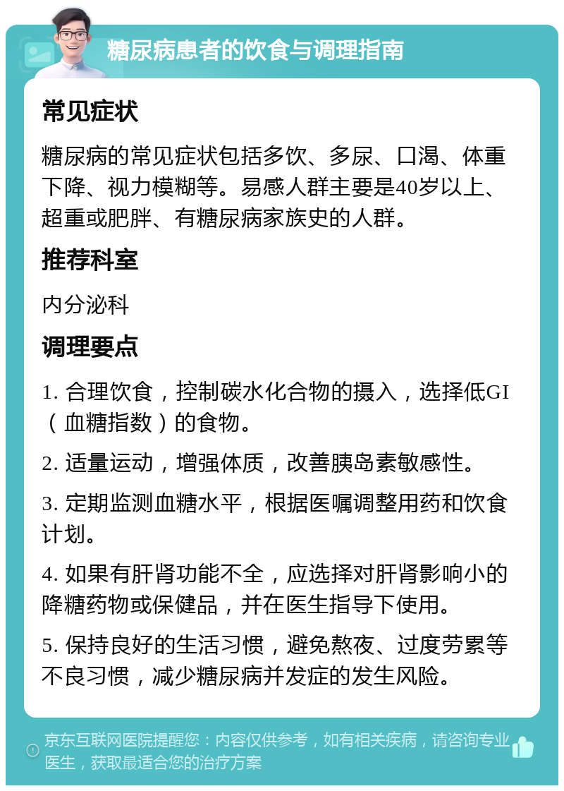 糖尿病患者的饮食与调理指南 常见症状 糖尿病的常见症状包括多饮、多尿、口渴、体重下降、视力模糊等。易感人群主要是40岁以上、超重或肥胖、有糖尿病家族史的人群。 推荐科室 内分泌科 调理要点 1. 合理饮食，控制碳水化合物的摄入，选择低GI（血糖指数）的食物。 2. 适量运动，增强体质，改善胰岛素敏感性。 3. 定期监测血糖水平，根据医嘱调整用药和饮食计划。 4. 如果有肝肾功能不全，应选择对肝肾影响小的降糖药物或保健品，并在医生指导下使用。 5. 保持良好的生活习惯，避免熬夜、过度劳累等不良习惯，减少糖尿病并发症的发生风险。