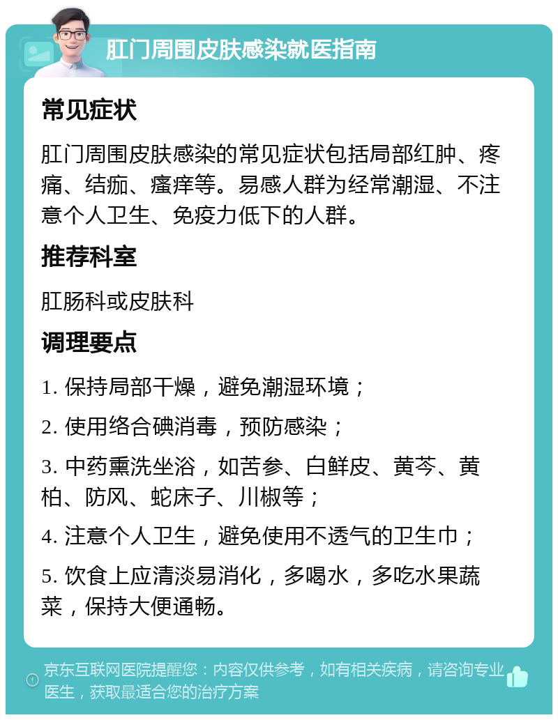 肛门周围皮肤感染就医指南 常见症状 肛门周围皮肤感染的常见症状包括局部红肿、疼痛、结痂、瘙痒等。易感人群为经常潮湿、不注意个人卫生、免疫力低下的人群。 推荐科室 肛肠科或皮肤科 调理要点 1. 保持局部干燥，避免潮湿环境； 2. 使用络合碘消毒，预防感染； 3. 中药熏洗坐浴，如苦参、白鲜皮、黄芩、黄柏、防风、蛇床子、川椒等； 4. 注意个人卫生，避免使用不透气的卫生巾； 5. 饮食上应清淡易消化，多喝水，多吃水果蔬菜，保持大便通畅。