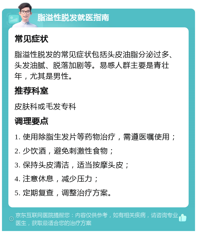 脂溢性脱发就医指南 常见症状 脂溢性脱发的常见症状包括头皮油脂分泌过多、头发油腻、脱落加剧等。易感人群主要是青壮年，尤其是男性。 推荐科室 皮肤科或毛发专科 调理要点 1. 使用除脂生发片等药物治疗，需遵医嘱使用； 2. 少饮酒，避免刺激性食物； 3. 保持头皮清洁，适当按摩头皮； 4. 注意休息，减少压力； 5. 定期复查，调整治疗方案。