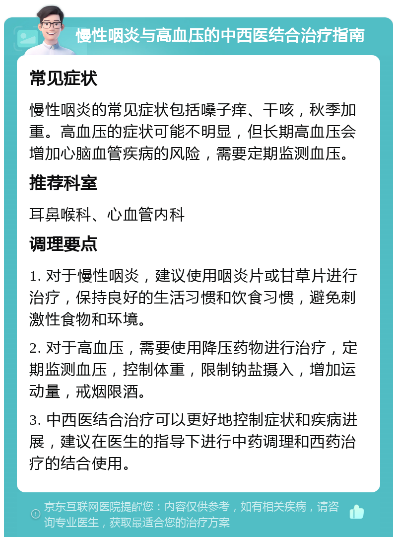 慢性咽炎与高血压的中西医结合治疗指南 常见症状 慢性咽炎的常见症状包括嗓子痒、干咳，秋季加重。高血压的症状可能不明显，但长期高血压会增加心脑血管疾病的风险，需要定期监测血压。 推荐科室 耳鼻喉科、心血管内科 调理要点 1. 对于慢性咽炎，建议使用咽炎片或甘草片进行治疗，保持良好的生活习惯和饮食习惯，避免刺激性食物和环境。 2. 对于高血压，需要使用降压药物进行治疗，定期监测血压，控制体重，限制钠盐摄入，增加运动量，戒烟限酒。 3. 中西医结合治疗可以更好地控制症状和疾病进展，建议在医生的指导下进行中药调理和西药治疗的结合使用。