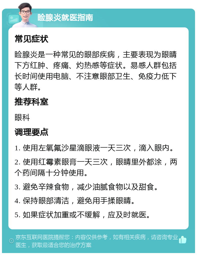 睑腺炎就医指南 常见症状 睑腺炎是一种常见的眼部疾病，主要表现为眼睛下方红肿、疼痛、灼热感等症状。易感人群包括长时间使用电脑、不注意眼部卫生、免疫力低下等人群。 推荐科室 眼科 调理要点 1. 使用左氧氟沙星滴眼液一天三次，滴入眼内。 2. 使用红霉素眼膏一天三次，眼睛里外都涂，两个药间隔十分钟使用。 3. 避免辛辣食物，减少油腻食物以及甜食。 4. 保持眼部清洁，避免用手揉眼睛。 5. 如果症状加重或不缓解，应及时就医。